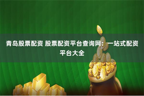 青岛股票配资 股票配资平台查询网：一站式配资平台大全