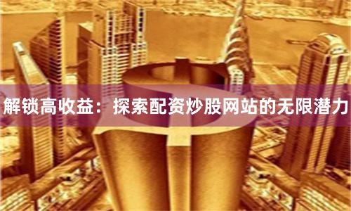 解锁高收益：探索配资炒股网站的无限潜力