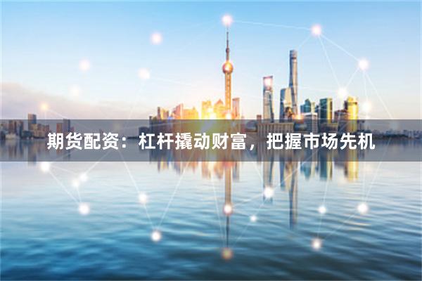 期货配资：杠杆撬动财富，把握市场先机