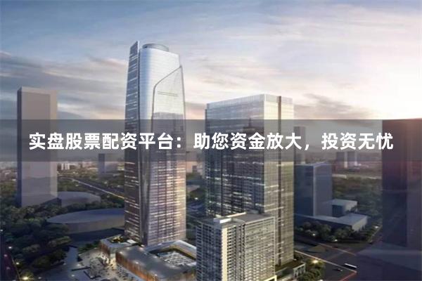 实盘股票配资平台：助您资金放大，投资无忧